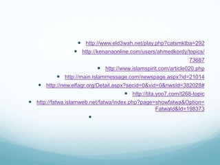  http://www.eld3wah.net/play.php?catsmktba=292
 http://kenanaonline.com/users/ahmedkordy/topics/
73687
 http://www.islamspirit.com/article020.php
 http://main.islammessage.com/newspage.aspx?id=21014
 http://new.elfagr.org/Detail.aspx?secid=0&vid=0&nwsId=382028#
 http://tita.yoo7.com/t268-topic
 http://fatwa.islamweb.net/fatwa/index.php?page=showfatwa&Option=
FatwaId&Id=198373

 