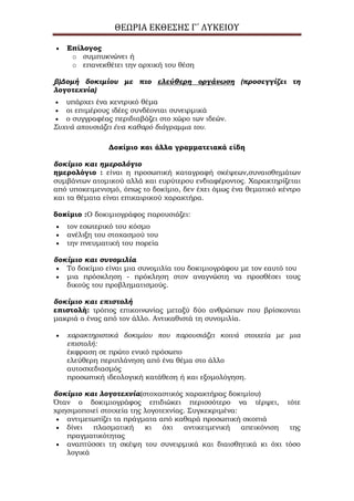 ΘΕΩΡΙΑ ΕΚΘΕΣΗΣ Γ΄ ΛΥΚΕΙΟΥ
Επίλογος
o συμπυκνώνει ή
o επανεκθέτει την αρχική του θέση
β)Δομή δοκιμίου με πιο ελεύθερη οργάνωση (προσεγγίζει τη
λογοτεχνία)
υπάρχει ένα κεντρικό θέμα
οι επιμέρους ιδέες συνδέονται συνειρμικά
ο συγγραφέας περιδιαβάζει στο χώρο των ιδεών.
Συχνά απουσιάζει ένα καθαρό διάγραμμα του.
Δοκίμιο και άλλα γραμματειακά είδη
δοκίμιο και ημερολόγιο
ημερολόγιο : είναι η προσωπική καταγραφή σκέψεων,συναισθημάτων
συμβάντων ατομικού αλλά και ευρύτερου ενδιαφέροντος. Χαρακτηρίζεται
από υποκειμενισμό, όπως το δοκίμιο, δεν έχει όμως ένα θεματικό κέντρο
και τα θέματα είναι επικαιρικού χαρακτήρα.
δοκίμιο :Ο δοκιμιογράφος παρουσιάζει:
τον εσωτερικό του κόσμο
ανέλιξη του στοχασμού του
την πνευματική του πορεία
δοκίμιο και συνομιλία
Το δοκίμιο είναι μια συνομιλία του δοκιμιογράφου με τον εαυτό του
μια πρόσκληση - πρόκληση στον αναγνώστη να προσθέσει τους
δικούς του προβληματισμούς.
δοκίμιο και επιστολή
επιστολή: τρόπος επικοινωνίας μεταξύ δύο ανθρώπων που βρίσκονται
μακριά ο ένας από τον άλλο. Αντικαθιστά τη συνομιλία.
χαρακτηριστικά δοκιμίου που παρουσιάζει κοινά στοιχεία με μια
επιστολή:
έκφραση σε πρώτο ενικό πρόσωπο
ελεύθερη περιπλάνηση από ένα θέμα στο άλλο
αυτοσχεδιασμός
προσωπική ιδεολογική κατάθεση ή και εξομολόγηση.
δοκίμιο και λογοτεχνία(στοχαστικός χαρακτήρας δοκιμίου)
Όταν ο δοκιμιογράφος επιδιώκει περισσότερο να τέρψει, τότε
χρησιμοποιεί στοιχεία της λογοτεχνίας. Συγκεκριμένα:
αντιμετωπίζει τα πράγματα από καθαρά προσωπική σκοπιά
δίνει πλασματική κι όχι αντικειμενική απεικόνιση της
πραγματικότητας
αναπτύσσει τη σκέψη του συνειρμικά και διαισθητικά κι όχι τόσο
λογικά
 