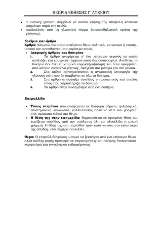 ΘΕΩΡΙΑ ΕΚΘΕΣΗΣ Γ΄ ΛΥΚΕΙΟΥ
οι εικόνες γίνονται σύμβολα με σκοπό κυρίως την υποβολή κάποιων
νοημάτων παρά την πειθώ.
παρέκκλιση από τη γλωσσική νόρμα (συνυποδηλωτική χρήση της
γλώσσας).
δοκίμιο και άρθρο
Άρθρο: Κείμενο στο οποίο αναλύεται θέμα πολιτικό, κοινωνικό ή επιστη-
μονικό και απευθύνεται στο ευρύτερο κοινό.
Διαφορές άρθρου και δοκιμίου:
1. Το άρθρο αναφέρεται σ' ένα επίκαιρο γεγονός το οποίο
σχολιάζει και ερμηνεύει (ερμηνευτική δημοσιογραφία). Αντίθετα, το
δοκίμιο δεν έχει επικαιρικό χαρακτήρα(ακόμη και όταν αφορμάται
από κάποιο σύγχρονο γεγονός, ανάγεται στο μόνιμο και στο γενικό.
2. Στα άρθρο χρησιμοποιείται η αναφορική λειτουργία της
γλώσσας κάτι που δε συμβαίνει σε όλα τα δοκίμια.
3. Στο άρθρο απουσιάζει συνήθως ο προσωπικός και οικείος
τόνος που χαρακτηρίζει το δοκίμιο.
4. Το άρθρο είναι συντομότερο από ένα δοκίμιο.
Επιφυλλίδα
Σύπος κειμένου που αναφέρεται σε διάφορα θέματα, φιλολογικά,
επιστημονικά, κοινωνικά, καλλιτεχνικά, πολιτικά κλπ. και γράφεται
από πρόσωπο ειδικό στο θέμα.
Η θέση της στην εφημερίδα: δημοσιεύεται σε ορισμένη θέση και
χωρίζεται συνήθως από την υπόλοιπη ύλη με ολοσέλιδη η μικρή
γραμμή. Η θέση της στο παρελθόν ήταν κατά κανόνα στο κάτω άκρο
της σελίδας, ενώ σήμερα ποικίλλει.
Θέμα: Ο επιφυλλιδογράφος μπορεί να ξεκινήσει από ένα επίκαιρο θέμα
αλλά πολλές φορές προχωρεί σε παρατηρήσεις και σκέψεις διαχρονικού
χαρακτήρα και γενικότερου ενδιαφέροντος
 