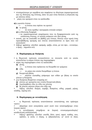 ΘΕΩΡΙΑ ΕΚΘΕΣΗΣ Γ΄ ΛΥΚΕΙΟΥ
• επισημαίνουμε με ακρίβεια και σαφήνεια τα ιδιαίτερα χαρακτηριστικά
και τις ιδιότητες της έννοιας, ώστε να μην είναι δυνατή η σύγχυσή της
με κάποια άλλη
• μέρη του ορισμού είναι τα ακόλουθα:
α) η οριστέα έννοια
→ η έννοια που πρέπει να οριστεί
β) το γένος
→ σε ποια ομάδα/ κατηγορία εννοιών ανήκει
γ) η ειδοποιός διαφορά
→ τα χαρακτηριστικά γνωρίσματα που τη διαφοροποιούν από τις
υπόλοιπες έννοιες, οι οποίες ανήκουν στο ίδιο γένος
• συχνά, για να αναλυθεί σε βάθος μια έννοια, δίνεται στην αρχή ένας
πρωτοβάθμιος ορισμός και έπειτα αναπτύσσονται οι όροι που τον
αποτελούν
• λέξεις/ φράσεις- κλειδιά: ορισμός, ορίζω, είναι, με τον όρο... εννοούμε,
ο όρος... σημαίνει κτλ.
3. Παράγραφος με διαίρεση
• η θεματική πρόταση αποκαλύπτει τα στοιχεία από τα οποία
αποτελείται η κύρια έννοια της παραγράφου
• μέρη της παραγράφου είναι τα ακόλουθα:
α) γένος
→ η έννοια που πρόκειται να διαιρεθεί σε τμήματα
β) είδη
→ τα μέρη στα οποία διαιρέθηκε η έννοια
γ) διαιρετική βάση
→ κάποιο ουσιώδες γνώρισμα των ειδών με βάση το οποίο
γίνεται η διαίρεση
• μια διαίρεση θεωρείται επαρκής αν:
α) γίνεται με ορισμένη και ενιαία διαιρετική βάση
β) περιλαμβάνει όλα τα είδη του γένους
γ) δε γίνεται κάποιο άλμα στα είδη της
• λέξεις- κλειδιά: διαιρώ, χωρίζω, διακρίνω, είδος, μορφή, μέρος,
κλάδος, τομέας κτλ.
4. Παράγραφος με αιτιολόγηση
• η θεματική πρόταση αναπτύσσεται απαντώντας στο ερώτημα
«γιατί;»
• εξηγούμε στον αναγνώστη γιατί αυτό που υποστηρίζουμε είναι
λογικά σωστό
• η αιτιολόγηση στηρίζεται σε λογική επιχειρηματολογία/
αποδεικτική συλλογιστική
• λέξεις/ φράσεις- κλειδιά: επειδή, διότι, γιατί, αφού, καθώς, που,
εφόσον, η αιτία, ο λόγος, η εξήγησηείναι, γι’ αυτό το λόγο,
 