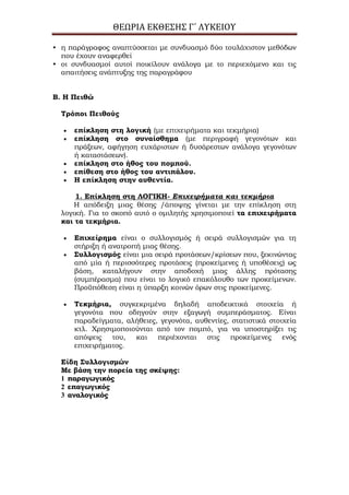 ΘΕΩΡΙΑ ΕΚΘΕΣΗΣ Γ΄ ΛΥΚΕΙΟΥ
• η παράγραφος αναπτύσσεται με συνδυασμό δύο τουλάχιστον μεθόδων
που έχουν αναφερθεί
• οι συνδυασμοί αυτοί ποικίλουν ανάλογα με το περιεχόμενο και τις
απαιτήσεις ανάπτυξης της παραγράφου
Β. Η Πειθώ
Σρόποι Πειθούς
επίκληση στη λογική (με επιχειρήματα και τεκμήρια)
επίκληση στο συναίσθημα (με περιγραφή γεγονότων και
πράξεων, αφήγηση ευχάριστων ή δυσάρεστων ανάλογα γεγονότων
ή καταστάσεων).
επίκληση στο ήθος του πομπού.
επίθεση στο ήθος του αντιπάλου.
Η επίκληση στην αυθεντία.
1. Επίκληση στη ΛΟΓΙΚΗ- Επιχειρήματα και τεκμήρια
Η απόδειξη μιας θέσης /άποψης γίνεται με την επίκληση στη
λογική. Για το σκοπό αυτό ο ομιλητής χρησιμοποιεί τα επιχειρήματα
και τα τεκμήρια.
Επιχείρημα είναι ο συλλογισμός ή σειρά συλλογισμών για τη
στήριξη ή ανατροπή μιας θέσης.
΢υλλογισμός είναι μια σειρά προτάσεων/κρίσεων που, ξεκινώντας
από μία ή περισσότερες προτάσεις (προκείμενες ή υποθέσεις) ως
βάση, καταλήγουν στην αποδοχή μιας άλλης πρότασης
(συμπέρασμα) που είναι το λογικό επακόλουθο των προκείμενων.
Προϋπόθεση είναι η ύπαρξη κοινών όρων στις προκείμενες.
Σεκμήρια, συγκεκριμένα δηλαδή αποδεικτικά στοιχεία ή
γεγονότα που οδηγούν στην εξαγωγή συμπεράσματος. Είναι
παραδείγματα, αλήθειες, γεγονότα, αυθεντίες, στατιστικά στοιχεία
κτλ. Χρησιμοποιούνται από τον πομπό, για να υποστηρίξει τις
απόψεις του, και περιέχονται στις προκείμενες ενός
επιχειρήματος.
Είδη ΢υλλογισμών
Με βάση την πορεία της σκέψης:
1 παραγωγικός
2 επαγωγικός
3 αναλογικός
 