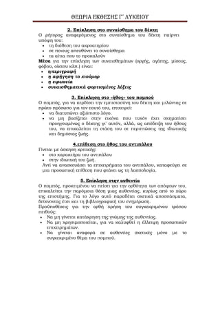 ΘΕΩΡΙΑ ΕΚΘΕΣΗΣ Γ΄ ΛΥΚΕΙΟΥ
2. Επίκληση στο συναίσθημα του δέκτη
Ο ρήτορας αναφερόμενος στο συναίσθημα του δέκτη παίρνει
υπόψη του:
τη διάθεση του ακροατηρίου
σε ποιους απευθύνει το συναίσθημα
τα αίτια που το προκαλούν
Μέσα για την επίκληση των συναισθημάτων (οργής, αγάπης, μίσους,
φόβου, οίκτου κλπ.) είναι:
ηπεριγραφή
η αφήγηση το χιούμορ
η ειρωνεία
συναισθηματικά φορτισμένες λέξεις
3. Επίκληση στο «ήθος» του πομπού
Ο πομπός, για να κερδίσει την εμπιστοσύνη του δέκτη και μιλώντας σε
πρώτο πρόσωπο για τον εαυτό του, επιχειρεί:
να διατυπώνει αξιόπιστο λόγο.
να μη βασίζεται στην εικόνα που τυχόν έχει σχηματίσει
προηγουμένως ο δέκτης γι' αυτόν, αλλά, ως απόδειξη του ήθους
του, να επικαλείται τη στάση του σε περιπτώσεις της ιδιωτικής
και δημόσιας ζωής.
4.επίθεση στο ήθος του αντιπάλου
Γίνεται με άσκηση κριτικής:
στο χαρακτήρα του αντιπάλου
στην ιδιωτική του ζωή.
Αντί να ανασκευάσει τα επιχειρήματα του αντιπάλου, καταφεύγει σε
μια προσωπική επίθεση που φτάνει ως τη λασπολογία.
5. Επίκληση στην αυθεντία
Ο πομπός, προκειμένου να πείσει για την ορθότητα των απόψεων του,
επικαλείται την παρόμοια θέση μιας αυθεντίας, κυρίως από το χώρο
της επιστήμης. Για το λόγο αυτό παραθέτει σχετικά αποσπάσματα,
δείχνοντας έτσι και τη βιβλιογραφική του ενημέρωση.
Προϋποθέσεις για την ορθή χρήση του συγκεκριμένου τρόπου
πειθούς:
Να μη γίνεται κατάχρηση της γνώμης της αυθεντίας.
Να μη χρησιμοποιείται, για να καλυφθεί η έλλειψη προσωπικών
επιχειρημάτων.
Να γίνεται αναφορά σε αυθεντίες σχετικές μόνο με το
συγκεκριμένο θέμα του πομπού.
 