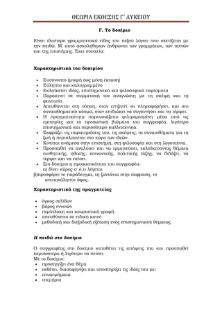 ΘΕΩΡΙΑ ΕΚΘΕΣΗΣ Γ΄ ΛΥΚΕΙΟΥ
Γ. Σο δοκίμιο
Είναι ιδιαίτερο γραμματειακό είδος του πεζού λόγου που σχετίζεται με
την πειθώ. Μ' αυτό ασχολήθηκαν άνθρωποι των γραμμάτων, των τεχνών
και της επιστήμης. Έχει στοιχεία:
Χαρακτηριστικά του δοκιμίου
Ευσύνοπτο (μικρή έως μέση έκταση)
Εύληπτο και καλογραμμένο
Εκλαϊκεύει ιδέες, επιστημονικά και φιλοσοφικά πορίσματα
Παρακινεί σε συμμετοχή τον αναγνώστη με τη σκέψη και τη
φαντασία
Απευθύνεται στη νόηση, όταν επιζητεί να πληροφορήσει, και στο
συναισθηματικό κόσμο, όταν επιδιώκει να συγκινήσει και να τέρψει.
Η πραγματικότητα παρουσιάζεται φιλτραρισμένη μέσα από τις
εμπειρίες και τα προσωπικά βιώματα του συγγραφέα, λιγότερο
επιστημονικά και περισσότερο καλλιτεχνικά.
Εκφράζει τις παρατηρήσεις του, τις σκέψεις, τα συναισθήματα για τη
ζωή ή περιπλανιέται στο χώρο των ιδεών.
Κινείται ανάμεσα στην επιστήμη, στη φιλοσοφία και στη λογοτεχνία.
Προσπαθεί να αναλύσει και να ερμηνεύσει, εκλαϊκεύοντας θέματα
αισθητικής, ηθικής, κοινωνικής, πολιτικής τάξης, να διδάξει, να
τέρψει και να πείσει.
Στο δοκίμιο η προσωπικότητα του συγγραφέα:
α) δίνει κύρος σ' ό,τι λέγεται
β)προσφέρει το παράδειγμα, τη ζωντάνια στην έκφραση, το
ανεπανάληπτο ύφος.
Χαρακτηριστικά της πραγματείας
όγκος σελίδων
βάρος εννοιών
περίπλοκη και κουραστική γραφή
απευθύνεται σε ειδικό κοινό
μεθοδική και διεξοδική εξέταση ενός επιστημονικού θέματος.
Η πειθώ στο δοκίμιο
Ο συγγραφέας στο δοκίμιο καταθέτει τις απόψεις του και προσπαθεί
περισσότερο ή λιγότερο να πείσει.
Με το δοκίμιο:
προσεγγίζει ένα θέμα
εκθέτει, διασαφηνίζει και υποστηρίζει τις ιδέες του με:
επιχειρήματα
τεκμήρια
 