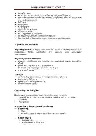 ΘΕΩΡΙΑ ΕΚΘΕΣΗΣ Γ΄ ΛΥΚΕΙΟΥ
παραδείγματα
καταλήγει σε προτάσεις αντιμετώπισης ενός προβλήματος
δεν επιδιώκει τον άμεσο και εύκολο επηρεασμό αλλά τη διεύρυνση
του προβληματισμού
διδάσκει
ενημερώνει
πληροφορεί
πλουτίζει τις γνώσεις
οξύνει την κρίση
καλλιεργεί την ευαισθησία
δε δογματίζει, θεωρεί τα πάντα σε εξέλιξη
δεν εξαντλεί το θέμα ούτε εξάγει οριστικά συμπεράσματα.
Η γλώσσα του δοκιμίου
Χαρακτηριστικά: ο λόγος του δοκιμίου είναι ο επιστημονικός ή ο
στοχαστικός λόγος. Ακολουθεί τους κανόνες μιας λογιότερης
γραμματικής.
Χαρακτηριστικά στοιχεία:
τεχνικές μετάβασης και συνοχής (με συνεκτικά μόρια, εκφράσεις
κλπ.).
μόρια και εκφράσεις που φανερώνουν:
τη στάση του συγγραφέα απέναντι στο θέμα
την οπτική γωνία
Σύνταξη:
συνθέτη δομή προτάσεων (κυρίως υποτακτικός λόγος)
αφηρημένο λεξιλόγιο
προφορικότητα στην έκφραση
οικειότητα στο ύφος
Οργάνωση του δοκιμίου
Στα δοκίμια παρατηρούμε τους εξής τρόπους οργάνωσης:
λογικό (έχουν επιστημονικό λόγο και αποδεικτικό χαρακτήρα)
ελεύθερο
συνειρμικό
α) Δομή δοκιμίου με λογική οργάνωση
Πρόλογος
o θέμα
o κατευθυντήρια ή κύρια ιδέα-θέση του συγγραφέα
Κύριο μέρος
o διασαφηνίζει
o αποδεικνύει τη θέση του
 