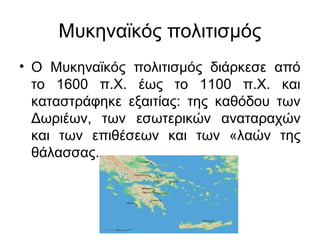 Μυκηναϊκός πολιτισμός
• Ο Μυκηναϊκός πολιτισμός διάρκεσε από
το 1600 π.Χ. έως το 1100 π.Χ. και
καταστράφηκε εξαιτίας: της καθόδου των
Δωριέων, των εσωτερικών αναταραχών
και των επιθέσεων και των «λαών της
θάλασσας.
 