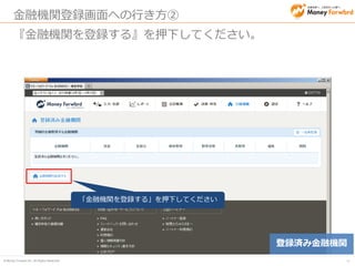 © Money Forward Inc. All Rights Reserved 
46 
金融機関登録方法① 
1.登録するカテゴリを選択してください。 （銀行、カード、電子マネー、通販サイト等に対応しています） 
2.登録したい金融機関等を選択してください。 
２．登録したい金融機関を 押下して下さい 
１．カテゴリを選択してください 
金融機関登録  