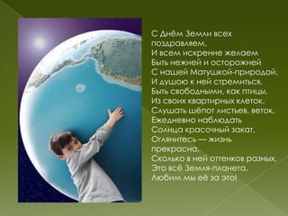 С Днѐм Земли всех
поздравляем,
И всем искренне желаем
Быть нежней и осторожней
С нашей Матушкой-природой,
И душою к ней стремиться,
Быть свободными, как птицы,
Из своих квартирных клеток.
Слушать шѐпот листьев, веток,
Ежедневно наблюдать
Солнца красочный закат,
Оглянитесь — жизнь
прекрасна,
Сколько в ней оттенков разных,
Это всѐ Земля-планета,
Любим мы еѐ за это!
 
