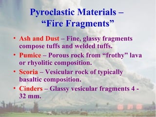 • Ash and Dust – Fine, glassy fragments
compose tuffs and welded tuffs.
• Pumice – Porous rock from “frothy” lava
or rhyolitic composition.
• Scoria – Vesicular rock of typically
basaltic composition.
• Cinders – Glassy vesicular fragments 4 -
32 mm.
Pyroclastic Materials –
“Fire Fragments”
 