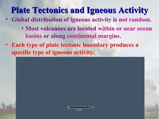 Insert Plate Tectonic
Boundary Features
Animation #66
Plate Tectonics and Igneous ActivityPlate Tectonics and Igneous Activity
• Global distribution of igneous activity is not random.
• Most volcanoes are located within or near ocean
basins or along continental margins.
• Each type of plate tectonic boundary produces a
specific type of igneous activity.
 
