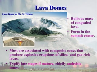 Lava DomesLava Domes
• Most are associated with composite cones that
produce explosive eruptions of silica- and gas-rich
lavas.
• Typify late stages if mature, chiefly andesitic
cones.
Lava Dome on Mt. St. HelensLava Dome on Mt. St. Helens
• Bulbous mass
of congealed
lava.
• Form in the
summit crater.
 