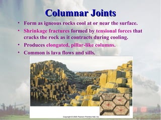 • Form as igneous rocks cool at or near the surface.
• Shrinkage fractures formed by tensional forces that
cracks the rock as it contracts during cooling.
• Produces elongated, pillar-like columns.
• Common is lava flows and sills.
Columnar JointsColumnar Joints
 