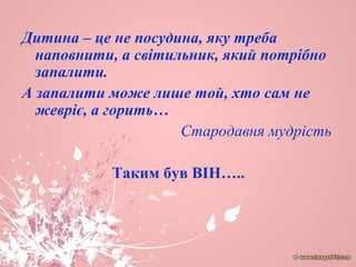 Дитина – це не посудина, яку треба
наповнити, а світильник, який потрібно
запалити.
А запалити може лише той, хто сам не
жевріє, а горить…
Стародавня мудрість
Таким був ВІН…..
 