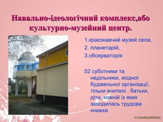 Навально-ідеологічний комплекс,абоНавально-ідеологічний комплекс,або
культурно-музейний центр.культурно-музейний центр.
1.краєзнавчий музей села,
2. планетарій,
3.обсерваторія
52 суботники та
недільники, жодної
будівельної організації,
тільки вчителі , батьки,
діти, кожній із яких
заводилась трудова
книжка
 