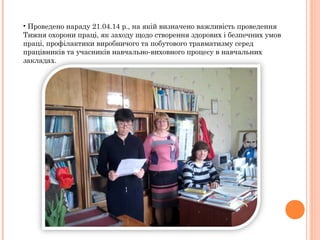 • Проведено нараду 21.04.14 р., на якій визначено важливість проведення
Тижня охорони праці, як заходу щодо створення здорових і безпечних умов
праці, профілактики виробничого та побутового травматизму серед
працівників та учасників навчально-виховного процесу в навчальних
закладах.
 