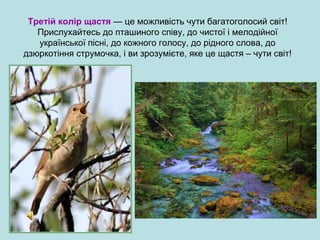 Третій колір щастя — це можливість чути багатоголосий світ!
Прислухайтесь до пташиного співу, до чистої і мелодійної
української пісні, до кожного голосу, до рідного слова, до
дзюркотіння струмочка, і ви зрозумієте, яке це щастя – чути світ!
 