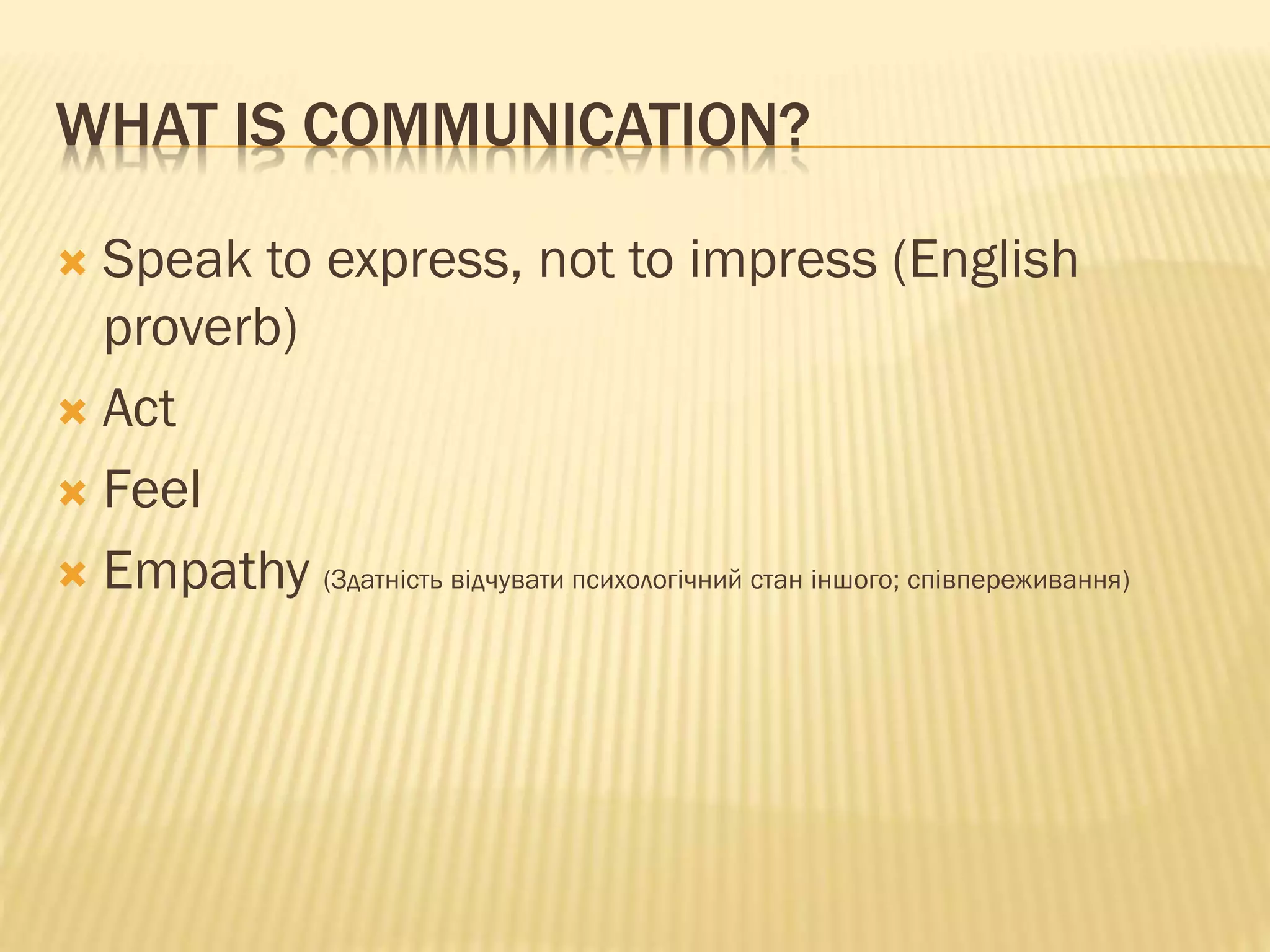 WHAT IS COMMUNICATION?
 Speak to express, not to impress (English
proverb)
 Act
 Feel
 Empathy (Здатність відчувати психологічний стан іншого; співпереживання)
 