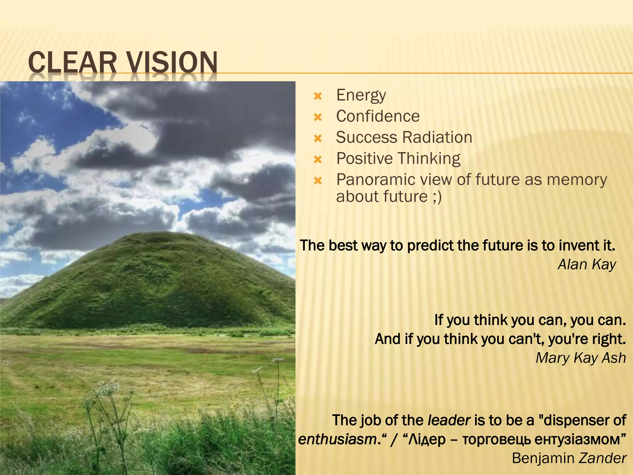 CLEAR VISION
The best way to predict the future is to invent it.
Alan Kay
 Energy
 Confidence
 Success Radiation
 Positive Thinking
 Panoramic view of future as memory
about future ;)
If you think you can, you can.
And if you think you can't, you're right.
Mary Kay Ash
The job of the leader is to be a "dispenser of
enthusiasm.“ / “Лідер – торговець ентузіазмом”
Benjamin Zander
 