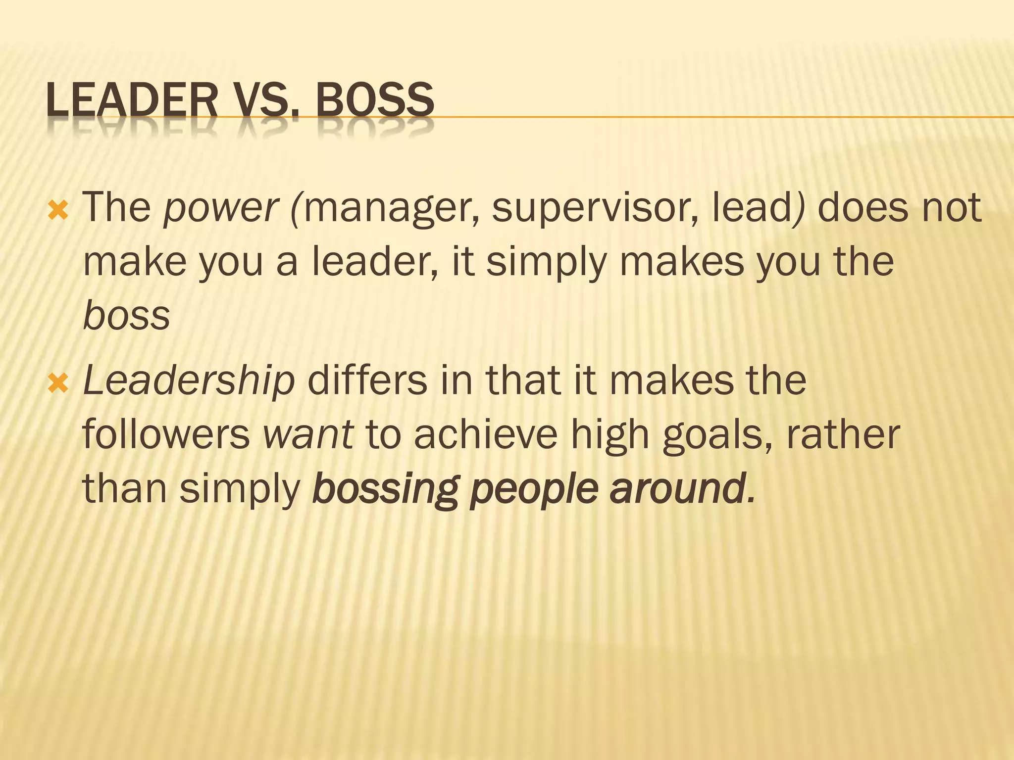 LEADER VS. BOSS
 The power (manager, supervisor, lead) does not
make you a leader, it simply makes you the
boss
 Leadership differs in that it makes the
followers want to achieve high goals, rather
than simply bossing people around.
 