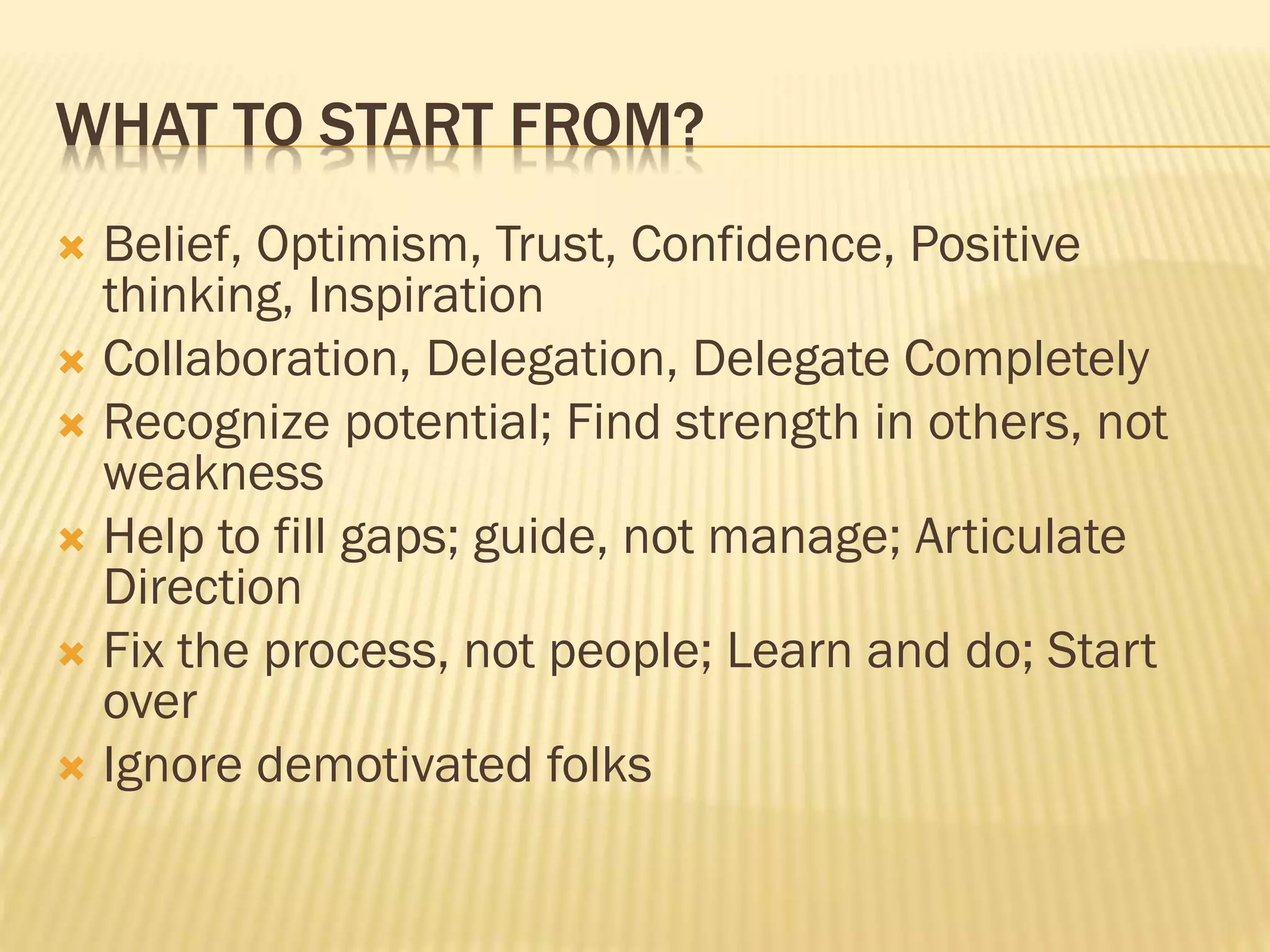 WHAT TO START FROM?
 Belief, Optimism, Trust, Confidence, Positive
thinking, Inspiration
 Collaboration, Delegation, Delegate Completely
 Recognize potential; Find strength in others, not
weakness
 Help to fill gaps; guide, not manage; Articulate
Direction
 Fix the process, not people; Learn and do; Start
over
 Ignore demotivated folks
 