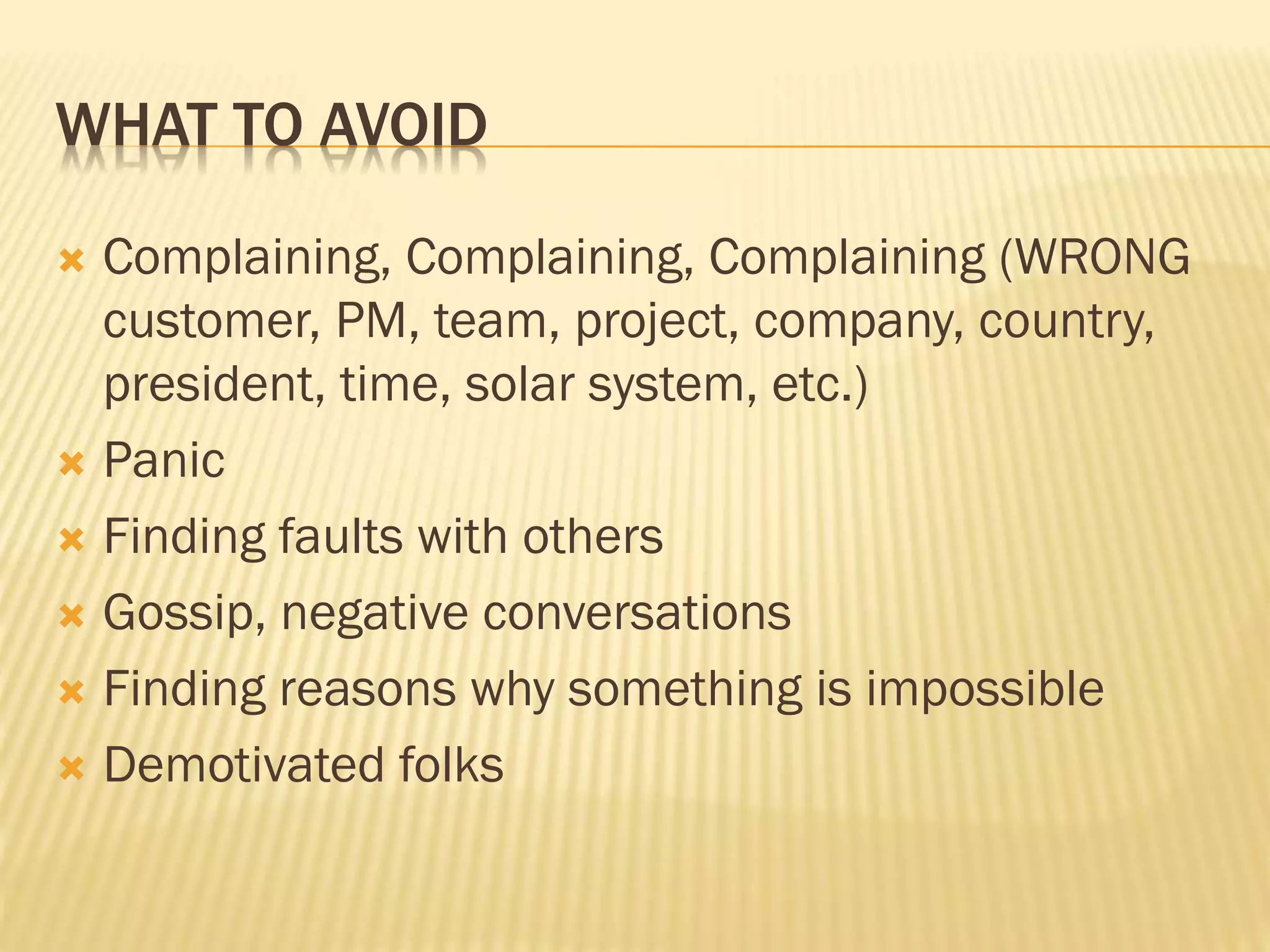 WHAT TO AVOID
 Complaining, Complaining, Complaining (WRONG
customer, PM, team, project, company, country,
president, time, solar system, etc.)
 Panic
 Finding faults with others
 Gossip, negative conversations
 Finding reasons why something is impossible
 Demotivated folks
 
