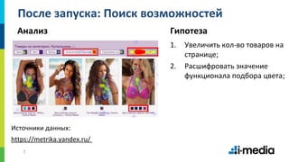 7
После запуска: Поиск возможностей
Анализ Гипотеза
1. Увеличить кол-во товаров на
странице;
2. Расшифровать значение
функционала подбора цвета;
https://metrika.yandex.ru/
Источники данных:
 
