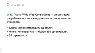 Стандарты
29
W3C (World Wide Web Consortium) — организация,
разрабатывающая и внедряющая технологические
стандарты
• Более 110 рекомендаций за 10 лет.
• Члены консорциума — более 350 организаций.
• 28 стран мира.
 