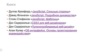 Книги
38
• Дуглас Крокфорд «JavaScript. Сильные стороны»
• Дэвид Флэнаган «JavaScript. Подробное руководство»
• Стоян Стефанов «JavaScript. Шаблоны»
• Дэн Седерхольм «CSS3 для веб-дизайнеров»
• Ден Седерхольм «Пуленепробиваемый веб-дизайн»
• Алан Купер «Об интерфейсе. Основы проектирования
взаимодействия»
 