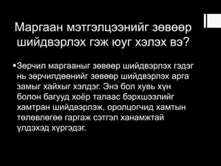 Маргаан мэтгэлцээнийг зөвөөр
шийдвэрлэх гэж юуг хэлэх вэ?
Зөрчил маргааныг зөвөөр шийдвэрлэх гэдэг
нь зөрчилдөөнийг зөвөөр шийдвэрлэх арга
замыг хайхыг хэлдэг. Энэ бол хувь хүн
болон багууд хоѐр талаас бэрхшээлийг
хамтран шийдвэрлэж, оролцогчид хамтын
төлөвлөгөө гаргаж сэтгэл ханамжтай
үлдэхэд хүргэдэг.
 