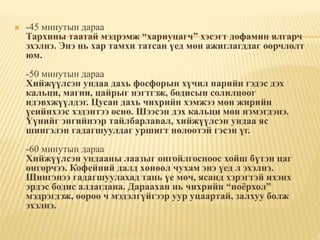  -45 минутын дараа
Тархины таатай мэдрэмж “хариуцагч” хэсэгт дофамин ялгарч
эхэлнэ. Энэ нь хар тамхи татсан үед мөн ажиглагддаг өөрчлөлт
юм.
-50 минутын дараа
Хийжүүлсэн ундаа дахь фосфорын хүчил нарийн гэдэс дэх
кальци, магни, цайрыг нэгтгэж, бодисын солилцоог
идэвхжүүлдэг. Цусан дахь чихрийн хэмжээ мөн жирийн
үеийнхээс хэдэнтээ өснө. Шээсэн дэх кальци мөн нэмэгдэнэ.
Үүнийг энгийнээр тайлбарлавал, хийжүүлсэн ундаа яс
шингэлэн гадагшуулдаг уршигт нөлөөтэй гэсэн үг.
-60 минутын дараа
Хийжүүлсэн ундааны лаазыг онгойлгосноос хойш бүтэн цаг
өнгөрчээ. Кофейний далд хөнөөл чухам энэ үед л эхэлнэ.
Шингэнээ гадагшуулахад тань үе мөч, ясанд хэрэгтэй ихэнх
эрдэс бодис алдагдана. Дараахан нь чихрийн “ноёрхол”
мэдрэгдэж, өөрөө ч мэдэлгүйгээр уур уцаартай, залхуу болж
эхэлнэ.
 