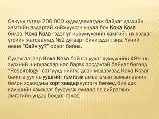 Секунд тутам 200.000 худалдаалагдаж байдаг дэлхийн
хамгийн алдартай хийжүүлсэн ундаа бол Кока Кола
билээ. Кола Кола гэдэг үг нь хүмүүсийн хамгийн их хэлдэг
үгсийн жагсаалтад №2 дугаарт бичигддэг гэнэ. Үүний
өмнө “Сайн уу?” ордог байна.
Судалгаагаар Кока Кола байнга уудаг хүмүүсийн 48% нь
зүрхний шигдээсээр нас барах эрсдэлтэй байдаг бөгөөд
“Respirology” сэтгүүлд нийтлэгдсэн мэдээлэлд Кока Колаг
байнга уух нь уушгийг гэмтээж амьсгалын замын өвчин
болон ходоодны хорт хавдар үүсгэгч бөгөөд бие дэх
кальцийн хэмжээг бууруулж улмаар яс сийрэгжих
эмгэгийн үндэс болдог гэжээ.
 