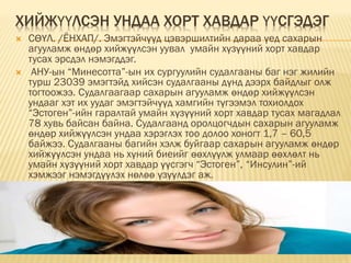 ХИЙЖҮҮЛСЭН УНДАА ХОРТ ХАВДАР ҮҮСГЭДЭГ
 СӨҮЛ. /ЁНХАП/. Эмэгтэйчүүд цэвэршилтийн дараа үед сахарын
агууламж өндөр хийжүүлсэн уувал умайн хүзүүний хорт хавдар
тусах эрсдэл нэмэгддэг.
 АНУ-ын “Минесотта”-ын их сургуулийн судалгааны баг нэг жилийн
турш 23039 эмэгтэйд хийсэн судалгааны дүнд дээрх байдлыг олж
тогтоожээ. Судалгаагаар сахарын агууламж өндөр хийжүүлсэн
ундааг хэт их уудаг эмэгтэйчүүд хамгийн түгээмэл тохиолдох
“Эстоген”-ийн гаралтай умайн хүзүүний хорт хавдар тусах магадлал
78 хувь байсан байна. Судалгаанд оролцогчдын сахарын агууламж
өндөр хийжүүлсэн ундаа хэрэглэх тоо долоо хоногт 1,7 – 60,5
байжээ. Судалгааны багийн хэлж буйгаар сахарын агууламж өндөр
хийжүүлсэн ундаа нь хүний биеийг өөхлүүлж улмаар өөхлөлт нь
умайн хүзүүний хорт хавдар үүсгэгч “Эстоген”, “Инсулин”-ий
хэмжээг нэмэгдүүлэх нөлөө үзүүлдэг аж.
 