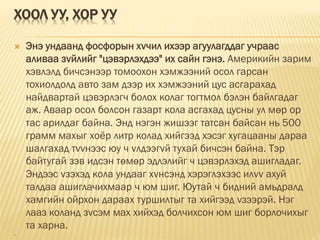 ХООЛ УУ, ХОР УУ
 Энэ ундаанд фосфорын хvчил ихээр агуулагддаг учраас
аливаа зvйлийг "цэвэрлэхдээ" их сайн гэнэ. Америкийн зарим
хэвлэлд бичсэнээр томоохон хэмжээний осол гарсан
тохиолдолд авто зам дээр их хэмжээний цус асгарахад
найдвартай цэвэрлэгч болох колаг тогтмол бэлэн байлгадаг
аж. Аваар осол болсон газарт кола асгахад цусны ул мөр ор
тас арилдаг байна. Энд нэгэн жишээг татсан байсан нь 500
грамм махыг xоёp литр колад хийгээд хэсэг хугацааны дараа
шалгахад тvvнээс юу ч vлдээгvй тухай бичсэн байна. Тэр
байтугай зэв идсэн төмөр эдлэлийг ч цэвэрлэхэд ашигладаг.
Эндээс vзэхэд кола ундааг хvнсэнд хэрэглэхээс илvv ахуй
талдаа ашиглачихмаар ч юм шиг. Юутай ч бидний амьдралд
хамгийн ойрхон дараах туршилтыг та хийгээд vзээрэй. Нэг
лааз коланд зvсэм мах хийхэд болчихсон юм шиг борлочихыг
та харна.

 