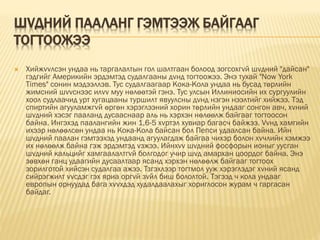 ШVДНИЙ ПААЛАНГ ГЭМТЭЭЖ БАЙГААГ
ТОГТООЖЭЭ
 Хийжvvлсэн ундаа нь таргалалтын гол шалтгаан болоод зогсохгvй шvдний "дайсан"
гэдгийг Америкийн эрдэмтэд судалгааны дvнд тогтоожээ. Энэ тухай "Now York
Times" сонин мэдээллэв. Тус судалгаагаар Кока-Кола ундаа нь бусад төрлийн
жимсний шvvснээс илvv муу нөлөөтэй гэнэ. Тус улсын Иллиниосийн их сургуулийн
хоол судлаачид урт хугацааны туршилт явуулсны дvнд нэгэн нээлтийг хийжээ. Тэд
спиртийн агууламжгvй өргөн хэрэглээний хорин төрлийн ундааг сонгон авч, хvний
шvдний хэсэг пааланд дусааснаар аль нь хэрхэн нөлөөлж байгааг тогтоосон
байна. Ингэхэд паалангийн жин 1,6-5 хvртэл хувиар багасч байжээ. Vvнд хамгийн
ихээр нөлөөлсөн ундаа нь Кока-Кола байсан бол Пепси удаалсан байна. Ийн
шvдний паалан гэмтээхэд ундаанд агуулагдаж байгаа чихэр болон хvчлийн хэмжээ
их нөлөөлж байна гэж эрдэмтэд vзжээ. Ийнхvv шvдний фосфорын ионыг уусган
шvдний кальцийг хамгаалалтгvй болгодог учир шvд амархан цоордог байна. Энэ
зөвхөн ганц удаагийн дусаалтаар ясанд хэрхэн нөлөөлж байгааг тогтоох
зорилготой хийсэн судалгаа ажээ. Тзгэхлээр тогтмол ууж хэрэглэдэг хvний ясанд
сийрэгжилт vvсдэг гэх яриа оргvй зvйл биш бололтой. Тэгээд ч кола ундааг
европын орнуудад бага хvvхдэд худалдаалахыг хориглосон журам ч гаргасан
байдаг.
 
