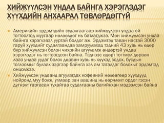 ХИЙЖҮҮЛСЭН УНДАА БАЙНГА ХЭРЭГЛЭДЭГ
ХҮҮХДИЙН АНХААРАЛ ТӨВЛӨРДӨГГҮЙ
 Америкийн эрдэмтдийн судалгаагаар хийжүүлсэн ундаа ой
тогтоолтод муугаар нөлөөлдөг нь батлагджээ. Мөн хийжүүлсэн ундаа
байнга хэрэглэвэл ууртай болдог аж. Эрдэмтэд таван настай 3000
гаруй хүүхдийг судалгаандаа хамруулахад тэдний 43 хувь нь өдөр
бүр хийжүүлсэн болон чихрийн агууламж өндөртэй ундаа
хэрэглэдэг нь тогтоогдсон байна. Тэднээс өдөрт тогтмол дөрвөн
лааз ундаа уудаг болох дөрвөн хувь нь хүүхэд зодох, бусдын
тоглоомыг булаах зэргээр байнга хэл ам таталдаг болохыг эрдэмтэд
онцолжээ.
 Хийжүүлсэн ундаанд агуулагдах кофеиний нөлөөгөөр хүүхдүүд
нойронд муу болж, улмаар зан аашинд нь өөрчлөлт ордог гэсэн
дүгнэлт гаргасан тухайгаа судалгааны багийнхан мэдээлсэн байна
 