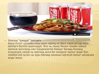  Хоолны “шилдэг” амтлагч
Кока Колаг дэлхийн маш олон оронд их бага хэмжээгээр хоол
амтлагч болгон ашигладаг. Энэ нь тахиа болон гахайн махыг
амталж жигнэхэд нэн тохиромжтой байдаг бөгөөд Коланд
агуулагдах сахар нь зоогонд өнгө ба чихэрлэг амтыг өгдөг бол
нимбэгний хүчил нь хурц бөгөөд салахын аргагүй амтыг хачирлаж
өгдөг ажээ.
 