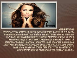 ҮСНИЙ ТЭЖЭЭЛ
КОЛАГААР ҮСЭЭ ЗАЙЛАХ НЬ ҮСЭНД ТЭЖЭЭЛ БОЛДОГ БА ӨНГИЙГ СЭРГЭЭЖ,
НАМИРСАН ЗӨӨЛӨН БОЛГОДОГ БАЙНА. ҮҮНЭЭС ГАДНА АРЬСАА ШАВШИХ
НЬ Ч САЙН БӨГӨӨД БИЕЭС ЭВГҮЙ ҮНЭРИЙГ АРИЛГАЖ АРЬСЫГ ЗӨӨЛӨН
ТОЛИГОР БОЛГОДОГ ГЭНЭ. МӨН ҮСЭНД НААЛДСАН БОХИЙГ ТӨВӨГГҮЙ
АРИЛГАДАГ БА БОХЬ НААЛДСАН ХЭСЭГТЭЭ КОКА КОЛАГААР ШАВШИХАД
ХЭСЭГ ХУГАЦААНЫ ДАРАА НААЛДСАН БОХЬ ХЯЛБАРХАН АРИЛДАГ БАЙНА.
КОКА КОЛАНЫ ЛААЗЫГ ЛЭЙДИ ГАГА ТЭРГҮҮТЭЙ АЛДАРТНУУД ҮС
БУРЖИЙЛГАГЧ БОЛГОН АШИГЛАСАН ТОХИОЛДОЛ Ч БАС БИЙ.
 