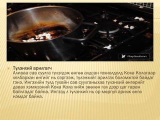  Түлэнхий арилгагч
Аливаа сав суулга түлэгдэж өнгөө алдсан тохиолдолд Кока Колагаар
хялбархан өнгийг нь сэргээж, түлэнхийг арилгах боломжтой байдаг
гэнэ. Ингэхийн тулд тухайн сав суулганыхаа түлэнхий өнгөрийг
давах хэмжээний Кока Кола хийж зөөлөн гал дээр цаг гаран
байлгадаг байна. Ингээд л түлэнхий нь ор мөргүй арилж өнгө
нэмдэг байна.
 