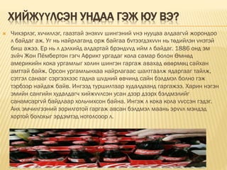 ХИЙЖҮҮЛСЭН УНДАА ГЭЖ ЮУ ВЭ?
 Чихэрлэг, хvчиллэг, гаазтай энэхvv шингэний vнэ нууцаа алдаагvй жорондоо
л байдаг аж. Уг нь найрлаганд орж байгаа бvтээгдэхvvн нь төдийлэн vнэтэй
биш ажээ. Ер нь л дэлхийд алдартай брэндvvд ийм л байдаг. 1886 онд эм
зvйч Жон Пёмбертон гэгч Африкт ургадаг кола самар болон Өмнөд
америкийн кока ургамлыг холин шингэн гаргаж авахад өвөрмөц сайхан
амттай байж. Opcoн ургамлынхаа найрлагаас шалтгаалж ядаргааг тайлж,
сэтгэл санааг сэргээхээс гадна шvдний өвчинд сайн бэлдмэл болно гэж
тэрбээр найдаж байв. Ингээд туршилтаар худалдаанд гаргажээ. Xарин нэгэн
эмийн сангийн худалдагч хийжvvлсэн усан дээр дээрх бэлдмэлийг
санамсаргvй байдлаар хольчихсон байна. Ингэж л кока кола vvссэн гэдэг.
Анх эмчилгээний зорилготой гаргаж авсан бэлдмэл маань эрvvл мэндэд
хортой болохыг эрдэмтэд нотолсоор л.
 