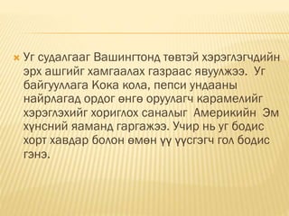  Уг судалгааг Вашингтонд төвтэй хэрэглэгчдийн
эрх ашгийг хамгаалах газраас явуулжээ. Уг
байгууллага Кока кола, пепси ундааны
найрлагад ордог өнгө оруулагч карамелийг
хэрэглэхийг хориглох саналыг Америкийн Эм
хүнсний яаманд гаргажээ. Учир нь уг бодис
хорт хавдар болон өмөн үү үүсгэгч гол бодис
гэнэ.
 
