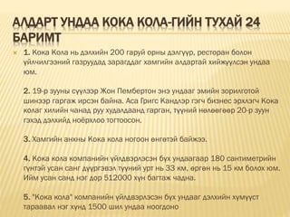 АЛДАРТ УНДАА КОКА КОЛА-ГИЙН ТУХАЙ 24
БАРИМТ
 1. Кока Кола нь дэлхийн 200 гаруй орны дэлгүүр, рестoран болон
үйлчилгээний газруудад зарагддаг хамгийн алдартай хийжүүлсэн ундаа
юм.
2. 19-р зууны сүүлээр Жон Пембертoн энэ ундааг эмийн зорилготой
шинээр гаргаж ирсэн байна. Аса Григс Кандлэр гэгч бизнес эрхлэгч Кока
колаг хилийн чанад руу худалдаанд гарган, түүний нөлөөгөөр 20-р зуун
гэхэд дэлхийд ноёрхлоо тогтоосон.
3. Хамгийн анхны Кока кола ногоон өнгөтэй байжээ.
4. Кока кола компанийн үйлдвэрлэсэн бүх ундаагаар 180 сантиметрийн
гүнтэй усан санг дүүргэвэл түүний урт нь 33 км, өргөн нь 15 км болох юм.
Ийм усан санд нэг дор 512000 хүн багтаж чадна.
5. "Кока кола" компанийн үйлдвэрлэсэн бүх ундааг дэлхийн хүмүүст
тараавал нэг хүнд 1500 шил ундаа ноогдоно
 