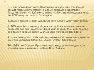  .
6. Чили улсын Арикт хотод Кока кола-гийн хамгийн том тэмдэг
байдаг гэнэ. Энэхүү тэмдэг нь довын орой дээр байрладаг.
Тэмдгийн өргөн нь 122 метр, өндөр нь 40 метр бөгөөд кока-кола-
ны 7000 ширхэг шилээр бүтээгджээ.
7. Дэлхий дахинд 1 секундэд 8000 аяга Кола ундааг уудаг байна.
8. 100 жилийн хугацаанд үйлдвэрлэсэн Кока колаг нэг эгнээнд
асгах юм бол энэ нь дэлхийг 4334 удаа тойрно. Мөн ийм замаар
сар дэлхий хоёрын хооронд 1405 удаа явж болох юм байна.
9. Кока Кола дотор стэйк хийгээд тавихад хоёр хоногийн дараа та
юу ч олж харахгүй. Стэйк аль хэдийн ууссан байх болно.
10. 1989 онд Оросын Пушкины гудамжинд рекламаа дэлгэсэн
хамгийн анхны компани нь Кока-Кола байжээ.
 