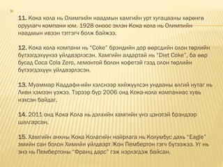 
11. Кока кола нь Олимпийн наадмын хамгийн урт хугацааны хөрөнгө
оруулагч компани юм. 1928 оноос эхлэн Кока кола нь Олимпийн
наадмын ивээн тэтгэгч болж байжээ.
12. Кока кола компани нь “Coke” брэндийн дор өөрсдийн олон төрлийн
бүтээгдэхүүнээ үйлдвэрлэсэн. Хамгийн алдартай нь “Diet Coke”, ба өөр
бусад Coca Cola Zero, лемoнтой болон кофетэй гээд олон төрлийн
бүтээгдэхүүн үйлдвэрлэсэн.
13. Муаммар Каддафи-ийн хэлснээр хийжүүлсэн ундааны өлгий нутаг нь
Ливи хэмээн үзжээ. Тэрээр бүр 2006 онд Кока-кола компаниас хувь
нэхсэн байдаг.
14. 2011 онд Кока Кола нь дэлхийн хамгийн үнэ цэнэтэй брэндээр
шалгарсан.
15. Хамгийн анхны Кока Колагийн найрлага нь Колумбус дахь “Eagle”
эмийн сан болон Химийн үйлдвэрт Жон Пембертoн гэгч бүтээжээ. Уг нь
энэ нь Пембертoны “Франц дарс” гэж нэрлэгдэж байсан.
 