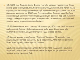  16. 1886 онд Атланта болон Фултон гүнгийн харъяат газарт хууль ёсны
хорио цээр тавигдахад, Пембертoн хариу үйлдэл хийн Кока Колаг гол нь
Франц дарсны согтууруулах бодисгүй төрөл болгон худалдаанд гаргасан
ба анхны худалдаа нь 1886 оны 5-р сарын 8-нд Атланта дахь Якобын
эмийн санд 5 центийн үнэтэй худалдаалагдаж байсан. Тэр үед Америкт
хүмүүс хийжүүлсэн ундаа эрүүл мэндэд сайн гэсэн ойлголттой байсний
улмаас ихээр худалдаалагдсан байжээ.
17. 355 мл-ийн нэг лааз саванд 39гр нүүрс ус, 50гр сод, 140гр калори
найрлагатай байдаг. Байгалийн амтлагчийн жор : Кока колагийн
амтлагчдийн жор нь үйлдвэрлэгчдийн нууц хэвээр байгаа.
18. Анхны жорын хувилбар нь “Suntrust” банкинд 86 жилийн турш
хадгалагдсан бөгөөд 2011 оны 12-р сарын 8-нд Атлантагийн дэлхийн
Кока кола музейд олны хүртээл болсон.
19. Кока кола-гийн цагаан, улаан бичигтэй лого нь дэлхийн хамгийн
алдартай тэмдэг юм. Дэлхийн хүн амын 94 хувь нь тус ундааны логог
таньдаг гэсэн судалгаа бий.
 
