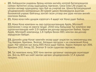  20. Хийжүүлсэн ундааны брэнд ногоон өнгийн логотой бүтээгдэхүүнээ
саяхан Аргентин улсад худалдаанд гаргасан. Coca Cola Life ундаа нь
ногоон өнгөөр худалдаанд гарч буй нь учиртай аж. Шинэ бүтээгдэхүүний
үйлдвэрлэлийн материалын 30 хувийг дахин боловсруулж ашиглах
боломжтой учраас байгальд ээлтэй гэсэн утгаар анх удаа ногоон өнгийг
сонгосон байна.
 21. Кока кола-гийн дундаж хэрэглэгч 4 өдөрт нэг Кола уудаг байна.
22. Кока Кола компани нь зар сурталчилгаандаа Apple, Microsoft
компаниас ч илүү их мөнгө төлдөг. 2010 оны байдлаар Тус компани зар
сурталчилгаандаа нийт 2.9 тэрбум ам.доллар зарцуулсан байна. Харин
Apple, Microsoft компаниуд 1.6 тэрбум болон 691 мянган ам.доллар
зарцуулсан байдаг.
23. Дэлхийн дээр Колаг хамгийн ихээр уудаг үндэстэн нь мексикчүүд юм.
Тэд Америк, Британи, Энэтхэг, Хятадын иргэдээс ч их хэмжээний Кола
уудаг. Нэг мексик хүн жилд 665 Кола уудаг байна. Харин Америк хүн 399,
Британи 202, Хятад 32, Энэтхэг 9 гэсэн судалгаа гаргажээ.
24. Тус компани жилд 300 тонн хөнгөн цагааныг лаазандаа ашигладаг
аж. Энэ нь АНУ-ын нийт хөнгөн цагаан үйлдвэрлэлийн 17.4 хувьтай
тэнцэнэ.
 