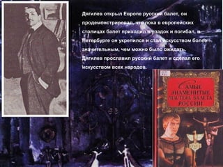Дягилев открыл Европе русский балет, он
продемонстрировал, что пока в европейских
столицах балет приходил в упадок и погибал, в
Петербурге он укрепился и стал искусством более
значительным, чем можно было ожидать.
Дягилев прославил русский балет и сделал его
искусством всех народов.
 