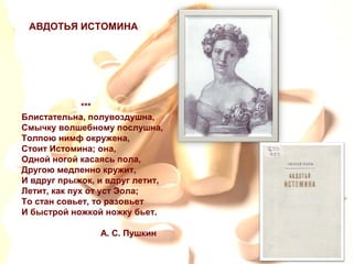 ***
Блистательна, полувоздушна,
Смычку волшебному послушна,
Толпою нимф окружена,
Стоит Истомина; она,
Одной ногой касаясь пола,
Другою медленно кружит,
И вдруг прыжок, и вдруг летит,
Летит, как пух от уст Эола;
То стан совьет, то разовьет
И быстрой ножкой ножку бьет.
А. С. Пушкин
АВДОТЬЯ ИСТОМИНА
 