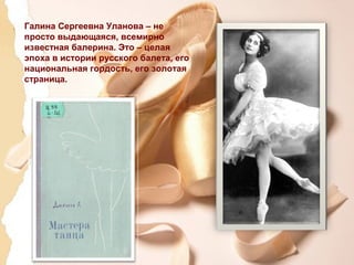 Галина Сергеевна Уланова – не
просто выдающаяся, всемирно
известная балерина. Это – целая
эпоха в истории русского балета, его
национальная гордость, его золотая
страница.
 