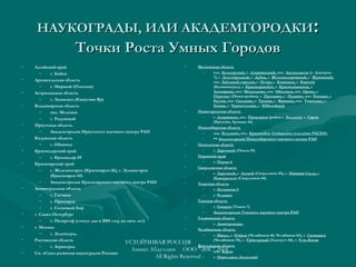НАУКОГРАДЫ, ИЛИ АКАДЕМГОРОДКИНАУКОГРАДЫ, ИЛИ АКАДЕМГОРОДКИ::
Точки Роста Умных ГородовТочки Роста Умных Городов
• Алтайский край
– г. Бийск
• Архангельская область
– г. Мирный (Плесецк)
• Астраханская область
– г. Знаменск (Капустин Яр)
• Владимирская область
– пос. Меленки
– г. Радужный
• Иркутская область
– Академгородок Иркутского научного центра РАН
• Калужская область
– г. Обнинск
• Краснодарский край
– г. Краснодар-59
• Красноярский край
– г. Железногорск (Красноярск-26), г. Зеленогорск
(Красноярск-45)
– Академгородок Красноярского научного центра РАН
• Ленинградская область
– г. Гатчина
– г. Приморск
– г. Сосновый Бор
• г. Санкт-Петербург
– г. Петергоф (статус дан в 2005 году на пять лет)
• г. Москва
– г. Зеленоград
• Ростовская область
– г. Зерноград
• См. «Союз развития наукоградов России»
• Московская область
– пос. Белозерский, г. Дзержинский, пос. Автополигон (г. Дмитров-
7), г. Долгопрудный, г. Дубна, г. Железнодорожный, г. Жуковский,
пос. Звёздный городок, г. Истра, г. Климовск, г. Королёв
(Калининград), г. Красноармейск, г. Краснознаменск, г.
Лыткарино, пос. Менделеево, пос. Оболенск, пос. Орево, г.
Пересвет (Новостройка), г. Протвино, г. Пущино, пос. Реммаш, г.
Реутов, пос. Сколково, г. Троицк, г. Фрязино, пос. Томилино, г.
Химки, г. Черноголовка, г. Юбилейный
• Нижегородская область
– г. Дзержинск, пос. Правдинск (район г. Балахна), г. Саров
(Кремлёв, Арзамас-16)
• Новосибирская область
– пос. Кольцово, пос. Краснообск (Сибирское отделение РАСХН)
– ** Академгородок Новосибирского научного центра РАН
• Пензенская область
– г. Заречный (Пенза-19)
• Пермский край
– г. Пермь-6
• Свердловская область
– г. Заречный, г. Лесной (Свердловск-45), г. Нижняя Салда, г.
Новоуральск (Свердловск-44)
• Тверская область
– г. Осташков-3
– г. Редкино
• Томская область
– г. Северск (Томск-7)
– Академгородок Томского научного центра РАН
• Ульяновская область
– г. Димитровград
• Челябинская область
– г. Миасс, г. Озёрск (Челябинск-40, Челябинск-65), г. Снежинск
(Челябинск-70), г. Трёхгорный (Златоуст-36), г. Усть-Катав
• Ярославская область
– пос. Борок
– г. Переславль-Залесский
УСТОЙЧИВАЯ РОССИЯ
Азамат Абдуллаев ООО "ЭИС" 2014
All Rights Reserved
 