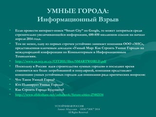 УМНЫЕ ГОРОДА:
Информационный Взрыв
• Если провести интернет-поиск “Smart City” по Google, то может затеряться среди
стремительно увеличивающейся информации, 600-850 миллионов ссылок на начало
апреля 2014 года.
• Тем не менее, одну из первых строчек устойчиво занимает компания ООО «ЭИС»,
представленная ключевым докладом «Умный Мир: Как Строить Умные Города» на
международной конференции по Компьютерным и Информационным
Технологиям.
• http://www.cs.ucy.ac.cy/CIT2011/files/SMARTWORLD.pdf
• Поскольку в России идея строительства «умных городов» в последнее время
становится все более затребованной и популярной, компания представляет
концепцию умных устойчивых городов для понимания ряда критических вопросов:
• Что Такое Умный Город?
• Кто Планирует Умные Города?
• Как Строить Города Будущего?
• http://www.slideshare.net/ashabook/future-cities-27402134
УСТОЙЧИВАЯ РОССИЯ
Азамат Абдуллаев ООО "ЭИС" 2014
All Rights Reserved
 