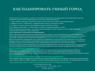 КАК ПЛАНИРОВАТЬ УМНЫЙ ГОРОД
• «Умный город» надо планировать и строить как целостную, гармоничную, сбалансированную и интегрированную структуру,
устойчивую интеллектуальную территориальную экосистему, в форме Триединства:
• 1. "города знаний", «наукоград», «креативного города», «интеллектуального города», «включающего города»
• 2. "цифрового города", "кибергорода", «информационного города», «электронного города»
• 3. "экогорода", «зеленого города», «эко-устойчивого города», «экономного города»
• Таким образом, умный город» - это город наиболее удобный для проживания, работы и учебы.
• По своей структуре, «умный город» – это система взаимодействующих основных городских систем: инфраструктурных, 
экономических, социальных и систем управления.
• ЦЕНА ОБЫЧНОГО ГОРОДСКОГО ПЛАНИРОВАНИЯ
• Многие города мира пытаются реализовать концепцию «умных городов» с целью повышения качества жизни, привлечения
инвестиций, обеспечения устойчивого развития, повышения экономического роста, снижения безработицы, роста социальных
инноваций, с активным участием глобальных корпораций (см. http://www.cs.ucy.ac.cy/CIT2011/files/SMARTWORLD.pdf)
• При этом используются традиционные модели городского планирования, в лучшем случае, или, разрабатывают свою стратегию
развития, надеясь на архитектурные и инженерные организации или технологические компании, основываясь на собственной
специфике, истории и узко поставленных задачах для решения ряда неотложных локальных городских проблем.
• Почти повсеместно упускается важный факт, все успешные эмпирические модели и опытные стратегии имеют множество общих
элементов, и являются частью универсальной базовой стратегии развития «умных городов», разработанной нами в 2010-2011 гг.
• http://www.slideshare.net/ashabook/smartworl-dabr
• Именно различие в понимании концепции «умного города» не позволило принять стратегическую программу «Москва –
Интеллектуальный Экоград», предложенную мэрии 3 года назад. Компании настойчиво предлагали заняться установкой
интеллектуальной счетчиков, тогда как мы предлагали создание единого генерального мастер-плана развития города будущего, прежде
всего, для Новой Москвы.
• http://www.slideshare.net/ashabook/moscow-smart-territory-of-the-future-compatibility-mode
• Цена истинного определения природы устойчивого умного города чрезвычайно высока, к примеру, на реализацию проектов «умный
город» в Москве с 2012-го по 2016-й планируется потратить 335 млрд. рублей, причем только 123 млрд. – из внебюджетных источников.
•  http://eu-smartcities.eu/blog/how-build-sustainable-cities-roadmap-mayors-city-managers-and-city-councils
УСТОЙЧИВАЯ РОССИЯ
Азамат Абдуллаев ООО "ЭИС" 2014
All Rights Reserved
 